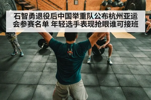 石智勇退役后中国举重队公布杭州亚运会参赛名单 年轻选手表现抢眼谁可接班