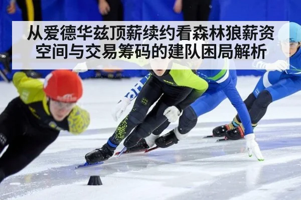 从爱德华兹顶薪续约看森林狼薪资空间与交易筹码的建队困局解析